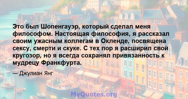 Это был Шопенгауэр, который сделал меня философом. Настоящая философия, я рассказал своим ужасным коллегам в Окленде, посвящена сексу, смерти и скуке. С тех пор я расширил свой кругозор, но я всегда сохранял