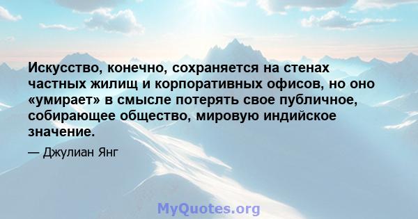 Искусство, конечно, сохраняется на стенах частных жилищ и корпоративных офисов, но оно «умирает» в смысле потерять свое публичное, собирающее общество, мировую индийское значение.