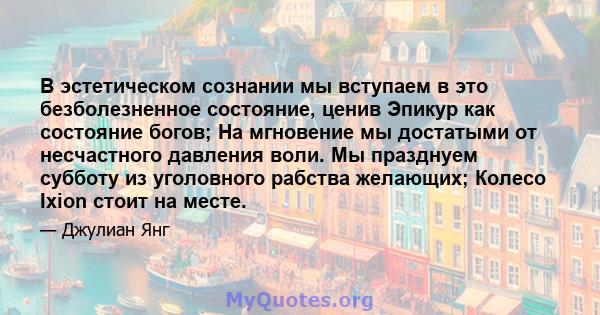 В эстетическом сознании мы вступаем в это безболезненное состояние, ценив Эпикур как состояние богов; На мгновение мы достатыми от несчастного давления воли. Мы празднуем субботу из уголовного рабства желающих; Колесо