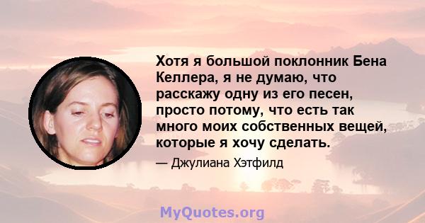 Хотя я большой поклонник Бена Келлера, я не думаю, что расскажу одну из его песен, просто потому, что есть так много моих собственных вещей, которые я хочу сделать.