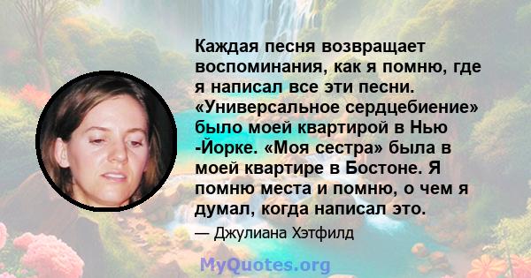 Каждая песня возвращает воспоминания, как я помню, где я написал все эти песни. «Универсальное сердцебиение» было моей квартирой в Нью -Йорке. «Моя сестра» была в моей квартире в Бостоне. Я помню места и помню, о чем я