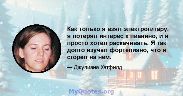 Как только я взял электрогитару, я потерял интерес к пианино, и я просто хотел раскачивать. Я так долго изучал фортепиано, что я сгорел на нем.