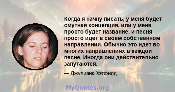 Когда я начну писать, у меня будет смутная концепция, или у меня просто будет название, и песня просто идет в своем собственном направлении. Обычно это идет во многих направлениях в каждой песне. Иногда они