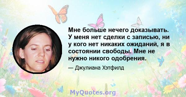 Мне больше нечего доказывать. У меня нет сделки с записью, ни у кого нет никаких ожиданий, я в состоянии свободы. Мне не нужно никого одобрения.