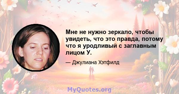 Мне не нужно зеркало, чтобы увидеть, что это правда, потому что я уродливый с заглавным лицом У.