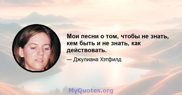 Мои песни о том, чтобы не знать, кем быть и не знать, как действовать.