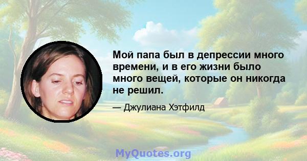 Мой папа был в депрессии много времени, и в его жизни было много вещей, которые он никогда не решил.