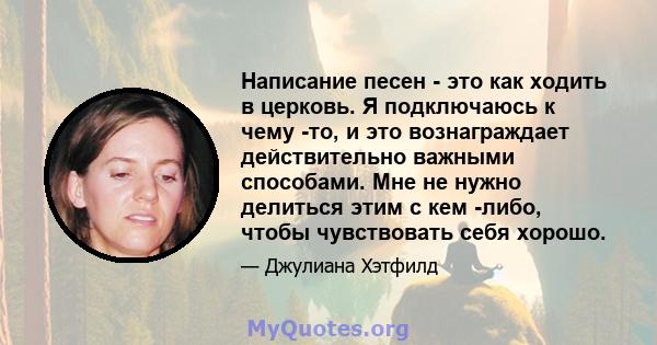 Написание песен - это как ходить в церковь. Я подключаюсь к чему -то, и это вознаграждает действительно важными способами. Мне не нужно делиться этим с кем -либо, чтобы чувствовать себя хорошо.