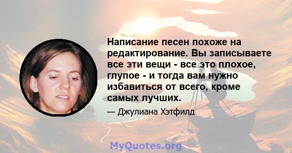 Написание песен похоже на редактирование. Вы записываете все эти вещи - все это плохое, глупое - и тогда вам нужно избавиться от всего, кроме самых лучших.