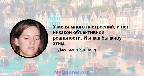 У меня много настроений, и нет никакой объективной реальности. И я как бы живу этим.