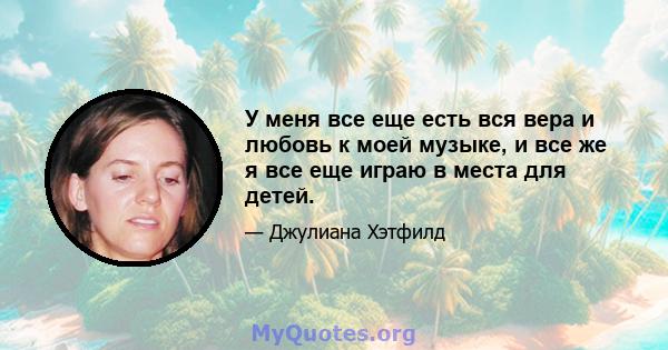 У меня все еще есть вся вера и любовь к моей музыке, и все же я все еще играю в места для детей.