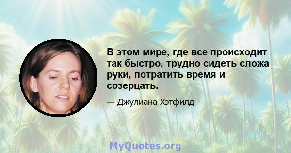 В этом мире, где все происходит так быстро, трудно сидеть сложа руки, потратить время и созерцать.