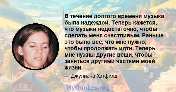 В течение долгого времени музыка была надеждой. Теперь кажется, что музыки недостаточно, чтобы сделать меня счастливым. Раньше это было все, что мне нужно, чтобы продолжать идти. Теперь мне нужны другие вещи, чтобы