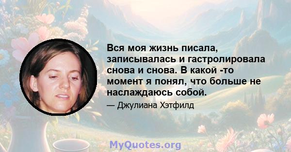 Вся моя жизнь писала, записывалась и гастролировала снова и снова. В какой -то момент я понял, что больше не наслаждаюсь собой.