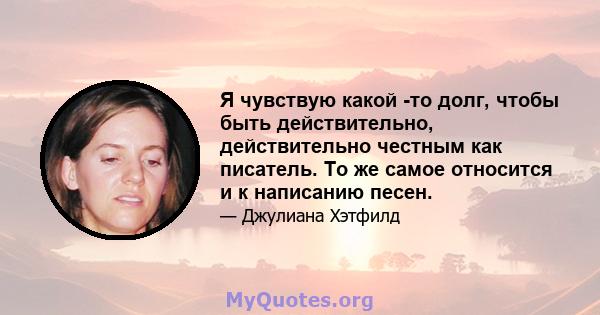 Я чувствую какой -то долг, чтобы быть действительно, действительно честным как писатель. То же самое относится и к написанию песен.