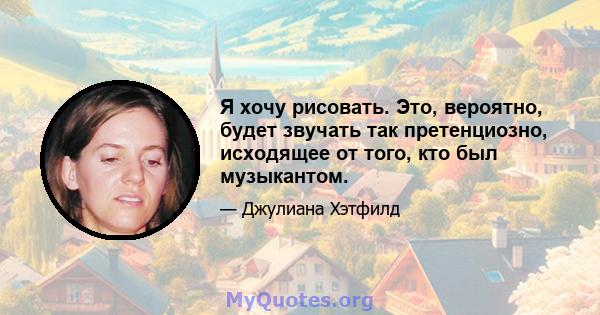 Я хочу рисовать. Это, вероятно, будет звучать так претенциозно, исходящее от того, кто был музыкантом.