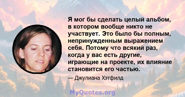 Я мог бы сделать целый альбом, в котором вообще никто не участвует. Это было бы полным, непринужденным выражением себя. Потому что всякий раз, когда у вас есть другие, играющие на проекте, их влияние становится его