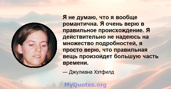 Я не думаю, что я вообще романтична. Я очень верю в правильное происхождение. Я действительно не надеюсь на множество подробностей, я просто верю, что правильная вещь произойдет большую часть времени.