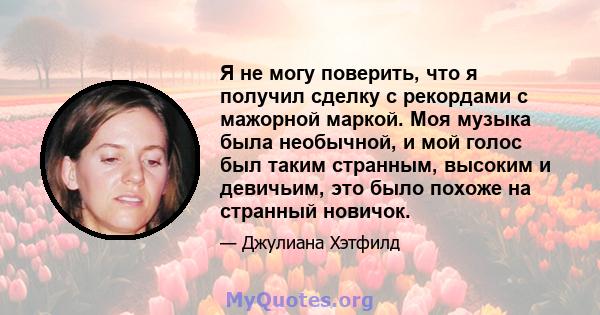 Я не могу поверить, что я получил сделку с рекордами с мажорной маркой. Моя музыка была необычной, и мой голос был таким странным, высоким и девичьим, это было похоже на странный новичок.