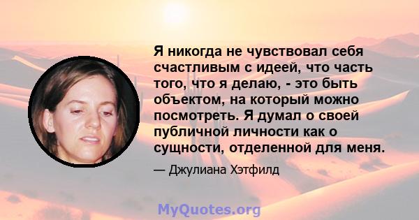 Я никогда не чувствовал себя счастливым с идеей, что часть того, что я делаю, - это быть объектом, на который можно посмотреть. Я думал о своей публичной личности как о сущности, отделенной для меня.