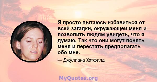 Я просто пытаюсь избавиться от всей загадки, окружающей меня и позволить людям увидеть, что я думаю. Так что они могут понять меня и перестать предполагать обо мне.