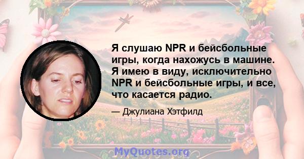 Я слушаю NPR и бейсбольные игры, когда нахожусь в машине. Я имею в виду, исключительно NPR и бейсбольные игры, и все, что касается радио.