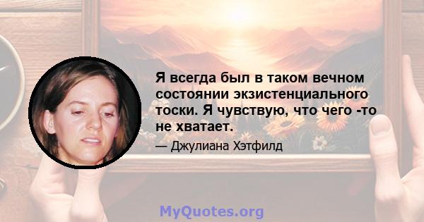 Я всегда был в таком вечном состоянии экзистенциального тоски. Я чувствую, что чего -то не хватает.