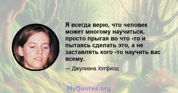 Я всегда верю, что человек может многому научиться, просто прыгая во что -то и пытаясь сделать это, а не заставлять кого -то научить вас всему.