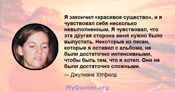 Я закончил «красивое существо», и я чувствовал себя несколько невыполненным. Я чувствовал, что эта другая сторона меня нужно было выпустить. Некоторые из песен, которые я оставил с альбома, не были достаточно