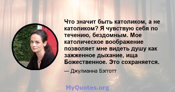 Что значит быть католиком, а не католиком? Я чувствую себя по течению, бездомным. Мое католическое воображение позволяет мне видеть душу как зажженное дыхание, ища Божественное. Это сохраняется.