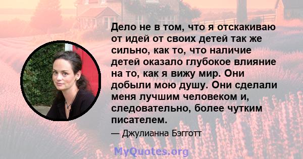 Дело не в том, что я отскакиваю от идей от своих детей так же сильно, как то, что наличие детей оказало глубокое влияние на то, как я вижу мир. Они добыли мою душу. Они сделали меня лучшим человеком и, следовательно,