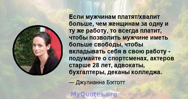 Если мужчинам платят/хвалит больше, чем женщинам за одну и ту же работу, то всегда платит, чтобы позволить мужчине иметь больше свободы, чтобы вкладывать себя в свою работу - подумайте о спортсменах, актеров старше 28