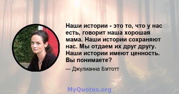 Наши истории - это то, что у нас есть, говорит наша хорошая мама. Наши истории сохраняют нас. Мы отдаем их друг другу. Наши истории имеют ценность. Вы понимаете?