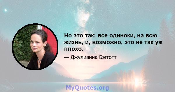 Но это так: все одиноки, на всю жизнь, и, возможно, это не так уж плохо.