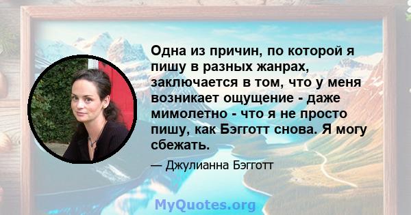 Одна из причин, по которой я пишу в разных жанрах, заключается в том, что у меня возникает ощущение - даже мимолетно - что я не просто пишу, как Бэгготт снова. Я могу сбежать.