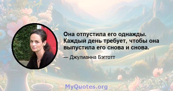 Она отпустила его однажды. Каждый день требует, чтобы она выпустила его снова и снова.