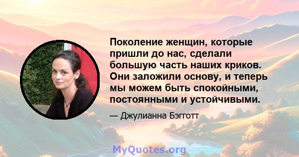 Поколение женщин, которые пришли до нас, сделали большую часть наших криков. Они заложили основу, и теперь мы можем быть спокойными, постоянными и устойчивыми.