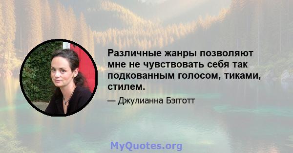 Различные жанры позволяют мне не чувствовать себя так подкованным голосом, тиками, стилем.