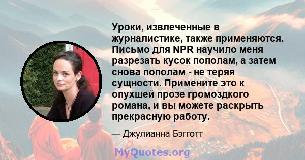 Уроки, извлеченные в журналистике, также применяются. Письмо для NPR научило меня разрезать кусок пополам, а затем снова пополам - не теряя сущности. Примените это к опухшей прозе громоздкого романа, и вы можете