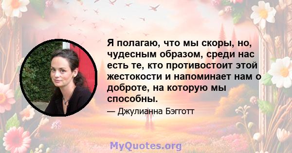 Я полагаю, что мы скоры, но, чудесным образом, среди нас есть те, кто противостоит этой жестокости и напоминает нам о доброте, на которую мы способны.