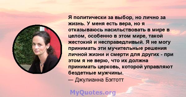 Я политически за выбор, но лично за жизнь. У меня есть вера, но я отказываюсь насильствовать в мире в целом, особенно в этом мире, такой жестокий и несправедливый. Я не могу принимать эти мучительные решения личной