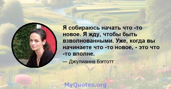 Я собираюсь начать что -то новое. Я жду, чтобы быть взволнованными. Уже, когда вы начинаете что -то новое, - это что -то вполне.