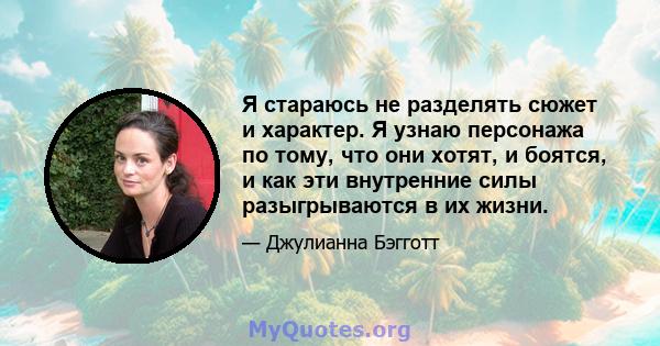 Я стараюсь не разделять сюжет и характер. Я узнаю персонажа по тому, что они хотят, и боятся, и как эти внутренние силы разыгрываются в их жизни.