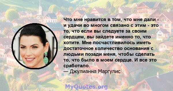 Что мне нравится в том, что мне дали - и удачи во многом связано с этим - это то, что если вы следуете за своим сердцем, вы зайдете именно то, что хотите. Мне посчастливилось иметь достаточное количество основания с