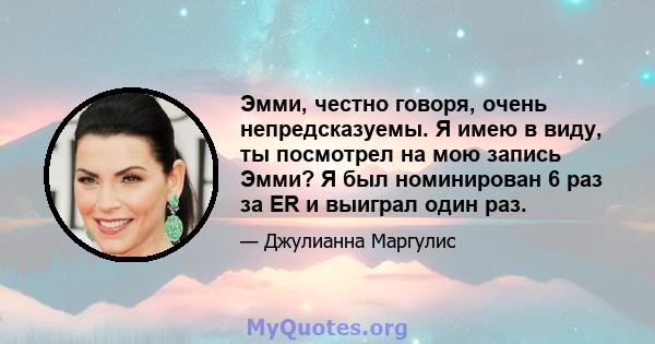 Эмми, честно говоря, очень непредсказуемы. Я имею в виду, ты посмотрел на мою запись Эмми? Я был номинирован 6 раз за ER и выиграл один раз.