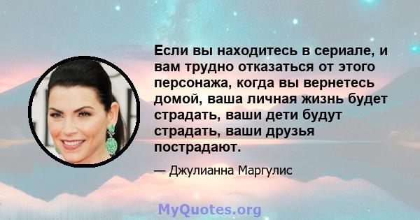 Если вы находитесь в сериале, и вам трудно отказаться от этого персонажа, когда вы вернетесь домой, ваша личная жизнь будет страдать, ваши дети будут страдать, ваши друзья пострадают.