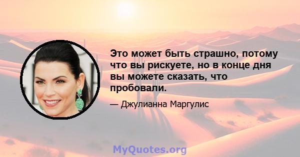 Это может быть страшно, потому что вы рискуете, но в конце дня вы можете сказать, что пробовали.