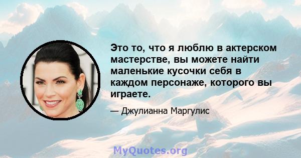 Это то, что я люблю в актерском мастерстве, вы можете найти маленькие кусочки себя в каждом персонаже, которого вы играете.