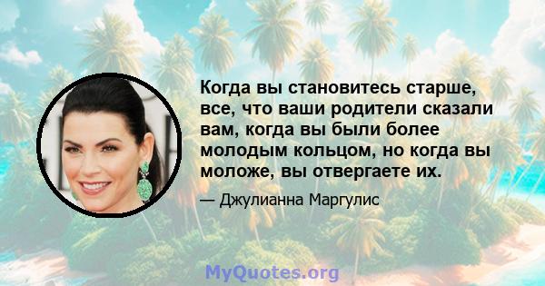 Когда вы становитесь старше, все, что ваши родители сказали вам, когда вы были более молодым кольцом, но когда вы моложе, вы отвергаете их.