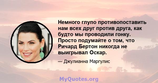 Немного глупо противопоставить нам всех друг против друга, как будто мы проводили гонку. Просто подумайте о том, что Ричард Бертон никогда не выигрывал Оскар.